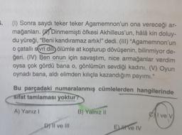 5.
(1) Sonra saydı teker teker Agamemnon'un ona vereceği ar-
mağanları. On Dinmemişti öfkesi Akhilleus'un, hâlâ kin doluy-
du yüreği, “Beni kandıramaz artık!” dedi. (III) “Agamemnon'un
o çatallı sivri dili ölümle at koşturup dövüşenin, bilinmiyor de-
ğeri. (IV) Ben onun için savaştım, nice armağanlar verdim
oysa çok gördü bana o, gönlümün sevdiği kadını. (V) Oyun
oynadı bana, aldi elimden kılıçla kazandığım payımı."
Bu parçadaki numaralanmış cümlelerden hangilerinde
Sifat tamlaması yoktur
A) Yanız!
B) Yalnız 11
Cl ve v
Dy II ve III
ELH Ve IV
