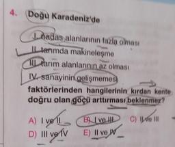 4. Doğu Karadeniz'de
Inadas alanlarının fazla olması
IL terimda makineleşme
Il tarım alanlarının az olması
IV. sanayinin
gelişmemes)
faktörlerinden hangilerinin kırdan kente
doğru olan göçü arttırması beklenmez?
A) ve
ve
C) IV III
A) I voll Blved
D) II ve TV
I
E) Il ve W
IV