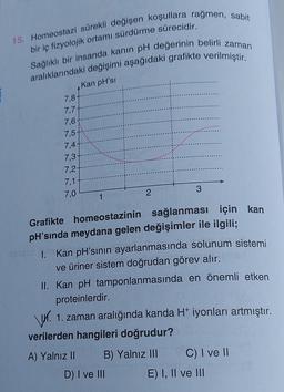 15. Homeostazi sürekli değişen koşullara rağmen, sabit
bir iç fizyolojik ortamı sürdürme sürecidir.
Sağlıklı bir insanda kanin pH değerinin belirli zaman
aralıklarındaki değişimi aşağıdaki grafikte verilmiştir.
Kan pH'si
7,8
7,7
7.6
7,5
7,4
7,3
7,2
7,1
7,0
3
2
1
Grafikte homeostazinin sağlanması için kan
pH'sinda meydana gelen değişimler ile ilgili;
1. Kan pH'sının ayarlanmasında solunum sistemi
ve üriner sistem doğrudan görev alır.
II. Kan pH tamponlanmasında en önemli etken
proteinlerdir.
1. 1. zaman aralığında kanda H+iyonları artmıştır.
verilerden hangileri doğrudur?
A) Yalnız Il B) Yalnız III C) I ve II
D) I ve III E) I, II ve III