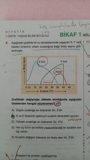 tee hundelende lengur
BİYOTİK
1. ÜNİTE: YAŞAM BİLİMİ BİYOLOJİ
BİKAF 1 BÖL
11
8. Aşağıdaki grafikte bir su ekosisteminde yaşayan X, Y vez
bakteri türlerinin ortam sıcaklığına bağlı birey sayısı gös-
terilmiştir.
Z türü
Y türü
Birey sayısı
1
Xtürü
C
0 10
15