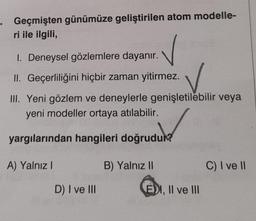 . Geçmişten günümüze geliştirilen atom modelle-
ri ile ilgili,
I. Deneysel gözlemlere dayanır.
II. Geçerliliğini hiçbir zaman yitirmez.
III. Yeni gözlem ve deneylerle genişletilebilir veya
yeni modeller ortaya atılabilir.
yargılarından hangileri doğrudun
A) Yalnız!
B) Yalnız II
C) I ve 11
D) I ve III
EDI, II ve III