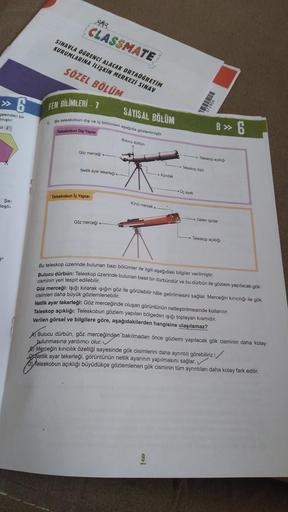 48
CLASSMATE
SINAVLA ÖGRENCİ ALACAK ORTAÖĞRETİM
KURUMLARINA İLİŞKİN MERKEZİ SINAV
SÖZEL BÖLÜM
» 6
FEN BILIMLERİ - 1
gesinden bir
SAYISAL BÖLÜM
miştir
Bir teleskobun dis vel boomieri da gorengti
B » 6
Teleskobur Diy Yapisi
Bulucu duran
Göz merced
-Teropa
-