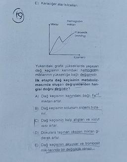 E) Karaciğer atar kılcalları
Hemoglobin
miktari
Miktar
Yükseklik
(mm/h)
t(zaman)
Yukarıdaki grafik yükseklerde yaşayan
dağ keçisinin kanındaki hemoglobin
miktarının yüksekliğe bağlı değişimidir.
ilk etapta dağ keçisinin metaboliz-
masında oluşan değişimlerden han-
gisi doğru değildir?
A) Dağ keçisinin kanındaki bağlı Fe*2
miktarı artar.
B) Dağ keçisinin solunum sistemi hızla-
nir.
Dağ keçisinin kalp atışları ve vücut
Isisi artar.
D) Dokulara taşınan oksijen miktarı gi-
derek artar.
E) Dağ keçisinin akyuvar ve trombosit
mik-tannda bir değişiklik olmaz..