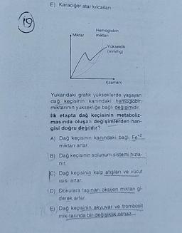 E) Karaciğer atar kılcalları
Hemoglobin
miktari
Miktar
Yükseklik
(mm/h)
t(zaman)
Yukarıdaki grafik yükseklerde yaşayan
dağ keçisinin kanındaki hemoglobin
miktarının yüksekliğe bağlı değişimidir.
ilk etapta dağ keçisinin metaboliz-
masında oluşan değişimlerden han-
gisi doğru değildir?
A) Dağ keçisinin kanındaki bağlı Fe*2
miktarı artar.
B) Dağ keçisinin solunum sistemi hızla-
nir.
Dağ keçisinin kalp atışları ve vücut
Isisi artar.
D) Dokulara taşınan oksijen miktarı gi-
derek artar.
E) Dağ keçisinin akyuvar ve trombosit
mik-tannda bir değişiklik olmaz..
