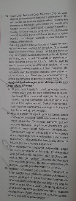 13. Uzay Çağı. Teknoloji Çağı, Milenyum Çağı vs. yaşa-
dığımız döneme birçok farklı isim verilmektedir. Bu-
nun sebebi ise eskiden insanın aklına, hayaline bile
gelmeyecek teknolojik gelişmelerin bu devirde artik
hayatın normal bir rutini sayılmasından kaynaklıdır.
Peki bu ne kadar olumlu veya ne kadar olumsuz bir
durum? Açıkçası bunu haftalarca, aylarca tartışmak
mümkün. Hatta bunun hakkında sayfalarca kitap.ya-
zılabilir, anlatılabilirde.
Teknoloji elbette oldukça faydalı ve hayatı her alan-
da oldukça kolaylaştıran bir gerçeklik. Günümüzde
bazı teknolojiler ihtiyaç, bazıları ise bir lüks halini al-
mış durumdadır. Mesele teknolojik anlamda telefon
bir ihtiyaç olsa da herkesin elinde en pahalısından
akillı telefonlar olması bir lükstür. Hatta bu öyle bir
lüks ki insanı yemeyip içmeyip o telefonu almaya
zorlayacak nitelikte hastalıklı bir lüks. Bağımlılık de-
recesinde olan bu teknoloji hastalığı artık çığrından
çıkmış durumdadır. Telefonlar sadece bir örnek. Bu
örneği şu zamanda çoğaltmak o kadar kolay ki.
Aşağıdakilerden hangisi yukarıdaki parça ile aynı
yazı türünü örnekler?
A) O gün hava kapalıydı. İsmet, gün ağarmadan
evden dışarı çıktı. Bir süre amaçsızca sokaklar-
da dolaştı Sonra ana caddeye çıkıp bir bankta
oturdu. İşe geç kalmamak için koşturan insan-
ları ve tramvayları seyretti. Derken yağmur baş-
ladı. İnsanlar islanmamak için sağa sola kaçışır-
ken İsmet olduğu yerde kaldı.
B) Hilal ile Serdar yaklaşık iki yıl önce tanıştı. Başta
mutlu görünüyorlardı. Daha sonra sık sık tartış-
maya başladılar. Tartışmalar zamanla şiddetli
kavgaya dönüştü. Bir yıl önce birbirini deli gibi
seven iki insan adeta düşmana dönüşmüştü.
Tüm bunlara rağmen altı ay gibi kısa bir sürede
önce nişanlanıp sonra evlendiler. Evlenirlerse
düzeleceğini düşündükleri birçok şey daha da
kötüye gitti en sonunda boşandılar.
C) Son dönemlerde bilgisayar bağımlılığı, çağın
en büyük sorunlarından biri oldu. Özellikle okul
çağı çocuklarında bu sorun gün geçtikçe art-
makta. Her gün gelişen teknoloji beraberinde
yeni oyunları getiriyor. Bu durum doğrudan bil-
gisayar başında geçirilen vakti de arttırıyor.
D) Akdeniz Bölgesi'nin çatısını Toros Dağları oluş-
turur. Dağlar bazı yerlerde denize çok sokulur;
kayalık ve az girintili çıkıntılı bir kıyı üzerinde di-
kine iner. Bazı yerlerde ise kıyı çizgisi ile dağ si-
nırları arasına Adana Ovası gibi geniş düzlükler
girer. Bu bölge özelliğini kendine komşu olan ilik
denizden alır. Fakat denizin etkisi yüzey şekille-
rine ve yükseltiye göre değişir.