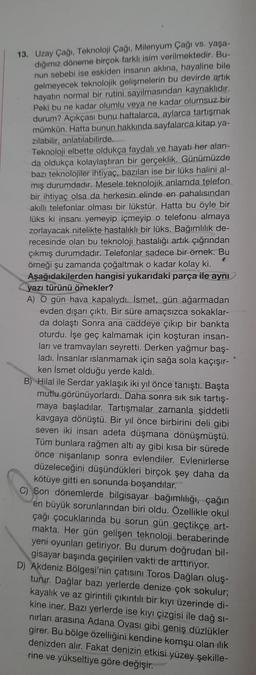 13. Uzay Çağı. Teknoloji Çağı, Milenyum Çağı vs. yaşa-
dığımız döneme birçok farklı isim verilmektedir. Bu-
nun sebebi ise eskiden insanın aklına, hayaline bile
gelmeyecek teknolojik gelişmelerin bu devirde artik
hayatın normal bir rutini sayılmasından kaynaklıdır.
Peki bu ne kadar olumlu veya ne kadar olumsuz bir
durum? Açıkçası bunu haftalarca, aylarca tartışmak
mümkün. Hatta bunun hakkında sayfalarca kitap.ya-
zılabilir, anlatılabilirde.
Teknoloji elbette oldukça faydalı ve hayatı her alan-
da oldukça kolaylaştıran bir gerçeklik. Günümüzde
bazı teknolojiler ihtiyaç, bazıları ise bir lüks halini al-
mış durumdadır. Mesele teknolojik anlamda telefon
bir ihtiyaç olsa da herkesin elinde en pahalısından
akillı telefonlar olması bir lükstür. Hatta bu öyle bir
lüks ki insanı yemeyip içmeyip o telefonu almaya
zorlayacak nitelikte hastalıklı bir lüks. Bağımlılık de-
recesinde olan bu teknoloji hastalığı artık çığrından
çıkmış durumdadır. Telefonlar sadece bir örnek. Bu
örneği şu zamanda çoğaltmak o kadar kolay ki.
Aşağıdakilerden hangisi yukarıdaki parça ile aynı
yazı türünü örnekler?
A) O gün hava kapalıydı. İsmet, gün ağarmadan
evden dışarı çıktı. Bir süre amaçsızca sokaklar-
da dolaştı Sonra ana caddeye çıkıp bir bankta
oturdu. İşe geç kalmamak için koşturan insan-
ları ve tramvayları seyretti. Derken yağmur baş-
ladı. İnsanlar islanmamak için sağa sola kaçışır-
ken İsmet olduğu yerde kaldı.
B) Hilal ile Serdar yaklaşık iki yıl önce tanıştı. Başta
mutlu görünüyorlardı. Daha sonra sık sık tartış-
maya başladılar. Tartışmalar zamanla şiddetli
kavgaya dönüştü. Bir yıl önce birbirini deli gibi
seven iki insan adeta düşmana dönüşmüştü.
Tüm bunlara rağmen altı ay gibi kısa bir sürede
önce nişanlanıp sonra evlendiler. Evlenirlerse
düzeleceğini düşündükleri birçok şey daha da
kötüye gitti en sonunda boşandılar.
C) Son dönemlerde bilgisayar bağımlılığı, çağın
en büyük sorunlarından biri oldu. Özellikle okul
çağı çocuklarında bu sorun gün geçtikçe art-
makta. Her gün gelişen teknoloji beraberinde
yeni oyunları getiriyor. Bu durum doğrudan bil-
gisayar başında geçirilen vakti de arttırıyor.
D) Akdeniz Bölgesi'nin çatısını Toros Dağları oluş-
turur. Dağlar bazı yerlerde denize çok sokulur;
kayalık ve az girintili çıkıntılı bir kıyı üzerinde di-
kine iner. Bazı yerlerde ise kıyı çizgisi ile dağ si-
nırları arasına Adana Ovası gibi geniş düzlükler
girer. Bu bölge özelliğini kendine komşu olan ilik
denizden alır. Fakat denizin etkisi yüzey şekille-
rine ve yükseltiye göre değişir.
