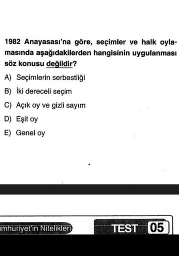 1982 Anayasası'na göre, seçimler ve halk oyla-
masında aşağıdakilerden hangisinin uygulanması
söz konusu değildir?
A) Seçimlerin serbestliği
B) İki dereceli seçim
C) Açık oy ve gizli sayım
D) Eşit oy
E) Genel oy
umhuriyet'in Nitelikleri
TEST 05