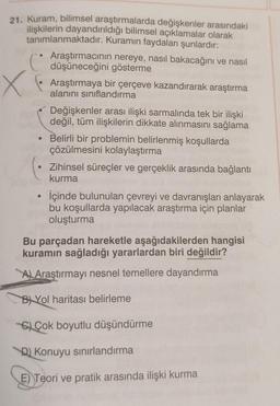 x
21. Kuram, bilimsel araştırmalarda değişkenler arasındaki
ilişkilerin dayandırıldığı bilimsel açıklamalar olarak
tanımlanmaktadır. Kuramın faydaları şunlardır:
Araştırmacının nereye, nasıl bakacağını ve nasıl
C
C
düşüneceğini gösterme
Araştırmaya bir çerçeve kazandırarak araştırma
alanını sınıflandırma
Değişkenler arası ilişki sarmalında tek bir ilişki
değil, tüm ilişkilerin dikkate alınmasını sağlama
• Belirli bir problemin belirlenmiş koşullarda
çözülmesini kolaylaştırma
Zihinsel süreçler ve gerçeklik arasında bağlantı
kurma
İçinde bulunulan çevreyi ve davranışları anlayarak
bu koşullarda yapılacak araştırma için planlar
oluşturma
Bu parçadan hareketle aşağıdakilerden hangisi
kuramın sağladığı yararlardan biri değildir?
A) Araştırmayı nesnel temellere dayandırma
BYol haritası belirleme
Çok boyutlu düşündürme
D) Konuyu sınırlandırma
E) Teori ve pratik arasında ilişki kurma