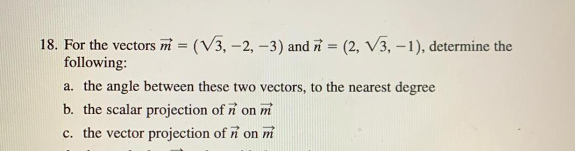 For the vectors M = (√3, -2, -3) and n = (2, √3, -1), determine the following:
a). the angle between these two vectors, to the nearest degree
b). the scalar projection of ñ on m
c). the vector projection of n on m