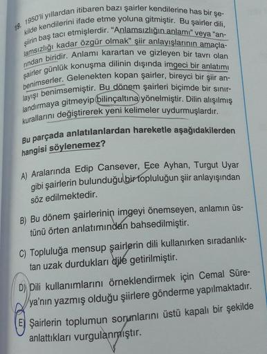 19. 1950'li yıllardan itibaren bazı şairler kendilerine has bir şe-
kilde kendilerini ifade etme yoluna gitmiştir. Bu şairler dili,
şiirin baş tacı etmişlerdir. “Anlamsızlığın anlamı" veya "an-
lamsızlığı kadar özgür olmak” şiir anlayışlarının amaçla-
rind