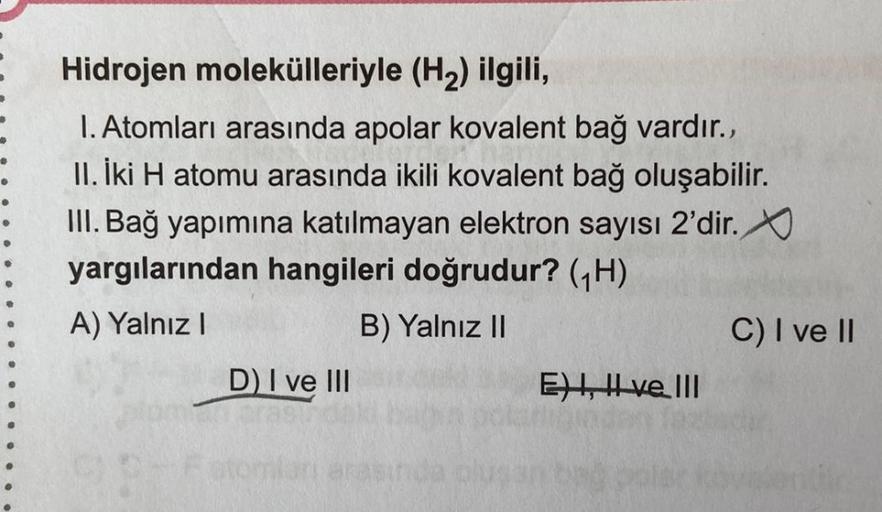 Hidrojen molekülleriyle (H2) ilgili,
1. Atomları arasında apolar kovalent bağ vardır.,
.......
II. İki H atomu arasında ikili kovalent bağ oluşabilir.
III. Bağ yapımına katılmayan elektron sayısı 2'dir.
yargılarından hangileri doğrudur? GH)
A) Yalnız!
B) Y