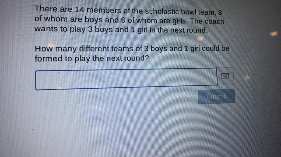 There are 14 members of the scholastic bowl team, 8 of whom are boys and 6 of whom are girls. The coach wants to play 3 boys and 1 girl in the next round.
How many different teams of 3 boys and 1 girl could be formed to play the next round?