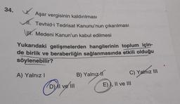 34. W
Aşar vergisinin kaldırılması
Tevhid-i Tedrisat Kanunu'nun çıkarılması
www. Medeni Kanun'un kabul edilmesi
Yukarıdaki gelişmelerden hangilerinin toplum için-
de birlik ve beraberliğin sağlanmasında etkili olduğu
söylenebilir?
A) Yalnız!
B) Yalnız 11
C) Yalnız III
D) Il velll
E) I, II ve III