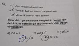 34. W
Aşar vergisinin kaldırılması
Tevhid-i Tedrisat Kanunu'nun çıkarılması
www. Medeni Kanun'un kabul edilmesi
Yukarıdaki gelişmelerden hangilerinin toplum için-
de birlik ve beraberliğin sağlanmasında etkili olduğu
söylenebilir?
A) Yalnız!
B) Yalnız 11
C) Yalnız III
D) Il velll
E) I, II ve III
