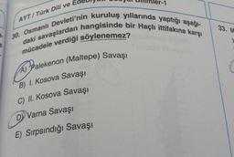 AYT/ Türk Dili ve
33. M
30. Osmanlı Devleti'nin kuruluş yıllarında yaptığı aşağl-
daki savaşlardan hangisinde bir Haçlı ittifakına karşı
mücadele verdiği söylenemez?
a pralekenon (Maltepe
) Savaşı
(
B) 1. Kosova Savaşı
C) II. Kosova Savaşı
DY Varna Savaşı
E) Sırpsındığı Savaşı