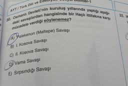 AYT/ Türk Dili ve
33. M
30. Osmanlı Devleti'nin kuruluş yıllarında yaptığı aşağl-
daki savaşlardan hangisinde bir Haçlı ittifakına karşı
mücadele verdiği söylenemez?
a pralekenon (Maltepe
) Savaşı
(
B) 1. Kosova Savaşı
C) II. Kosova Savaşı
DY Varna Savaşı
E) Sırpsındığı Savaşı
