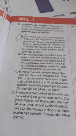 50RUSINAY
02
KITAPCIGI
TÜRKÇE 7
20.
19. Aşağıdakilerden hangisi "Yazılarımda dü-
şüncelerimi okuyucuya kanıtlama endişesi ol-
madan, okuyucuyla konuşurcasına yazanm."
diyen bir yazara ait olabilir?
A) Bazı insanlar niçin çok konuşur, hiç düşün-
dünüz mü? Ben düşündüm ve şu kaniya
ulaştım: Çok konuşan insanlarda genellikle
öz güven eksikliği vardır. Bu insanlar, çok
konuşarak ortamı kontrol altına almaya ça-
lişir: konuşmadığı zaman kontrolün elinden
gideceğini düşünür.
BT Türk toplumu; kendine özgü bir anlayış ve
yaşamı benimsedi ve eski ile yeniyi, gele-
neksel ile çağdaşlığı iç içe yaşamaya baş-
ladi. Giyimden mimariye kadar uzanan ge-
niş bir alanda geçerliliğini koruyan bu yapı;
kültürel değerlerimizi de biçimlendirdi.
C) Bir roman ne kadar gerçekçi olursa olsun,
okur onun bir roman olduğunu bilir. Olay-
ların kurgu olduğunun farkındadır. Yazar,
çoğu zaman bunun farkında olmaz ve oku-
ru kendi hayalleriyle büyülediğini düşünür.
Bir yazar için asıl çıkmaz yol budur.
D) Fransızların Avrupa'daki diğer uluslardan
daha kültürlü olduğu herkesçe bilinir. Söz
gelimi Paris'te her taksi şoförü edebiyat-
tan anlar oysa Londralı şoförlerin edebile-
ceği söz, "Bu dünyaya trafikte ömür törpü-
leyelim diye gelmişiz." cümlesinden öteye
geçmez.