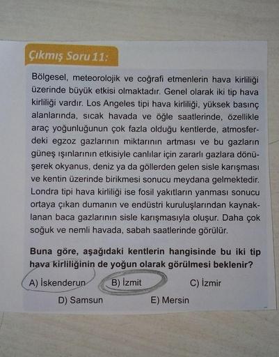 Çıkmış Soru 11:
Bölgesel, meteorolojik ve coğrafi etmenlerin hava kirliliği
üzerinde büyük etkisi olmaktadır. Genel olarak iki tip hava
kirliliği vardır. Los Angeles tipi hava kirliliği, yüksek basınç
alanlarında, sicak havada ve öğle saatlerinde, özellikl