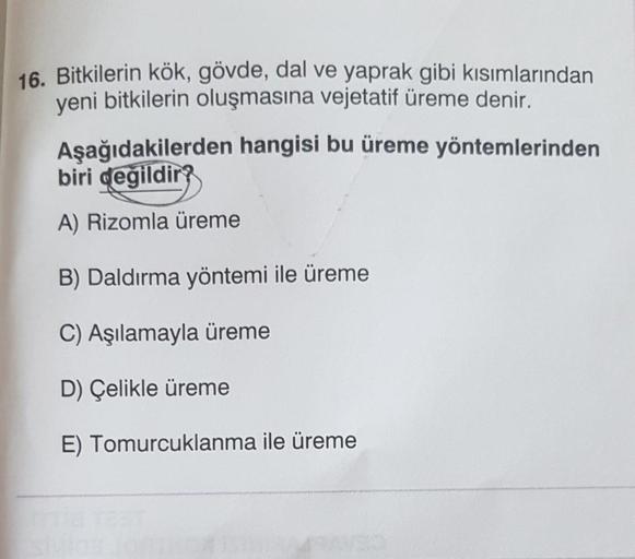 16. Bitkilerin kök, gövde, dal ve yaprak gibi kısımlarından
yeni bitkilerin oluşmasına vejetatif üreme denir.
Aşağıdakilerden hangisi bu üreme yöntemlerinden
biri degildir?
A) Rizomla üreme
B) Daldırma yöntemi ile üreme
C) Aşılamayla üreme
D) Çelikle üreme