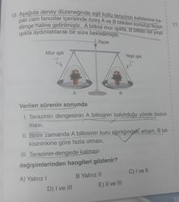 15. Aşağıda deney düzeneğinde eşit kollu terazinin kefelerine ka-
palı cam fanuslar içerisinde özeş A ve B bitkileri konulup terazi
denge haline getirilmiştir. A bitkisi mor işikta, B bitkisi ise yeşil
işıkta aydınlatılarak bir süre bekletilmiştir.
Perde
17.
Mor işık
Yeşil ışık
1
1
1
A
B
1
1
Verilen sürenin sonunda
1. Terazinin dengesinin A bitkisinin bulunduğu yönde bozul-
masi,
II. Birim zamanda A bitkisinin kuru ağırlığındaki artışın, B bit-
kisininkine göre fazla olması,
III. Terazinin dengede kalması
değişimlerinden hangileri gözlenir?
C) I ve II
B Yalnız II
A) Yalnız!
E) II ve III
D) I ve III
