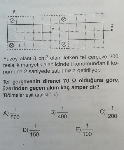 B
Yüzey alanı 8 cm2 olan iletken tel çerçeve 200
teslalik manyetik alan içinde konumundan Il ko-
numuna 2 saniyede sabit hızla getiriliyor.
Tel çerçevenin direnci 70 22 olduğuna göre,
üzerinden geçen akım kaç amper dir?
(Bölmeler eşit aralıklıdır.)
1
A)
50