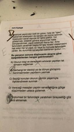 TYT/Türkçe
,
25 debiyat yapıtından belli bir görev, hele de "işlev"
beklemek edebiyatın da sanatın da özüne aykırıdır.
Edebiyatın sanat dışında bir işlevi yoktur. Yol
göstermek, didaktik göreve soyunmak hatta
bilinçlendirmek, yapıtı edebiyat dışına iter. Ama
farkındalık yaratmak başka bir şey. Edebî nitelemesini
hak eden her iyi yapıt, şu veya bu konuda farkındalık
yaratır. Bu durumda sanatçıdan beklenen şudur:
Bu parçanın sonuna düşüncenin akışına göre
aşağıdakilerden hangisi getirilmelidir?
---
E
A) Okurun bilgi ve deneyimini artırarak yapıttan tat
almasını sağlamak
By henimsemeden yapıtlarını yazmak
Herhangi bir ideoloji ya da dünya görüşünü
C) Seçtiği konuları okurun günlük yaşamıyla
ilişkilendirerek sunmak
D) Vereceği mesajları yapıtın sanatsallığına gölge
düşürmeden ustaca gizlemek
EllToplumsal bir farkındalık yaratırken bireyselliği göz
Witardı etmemek
