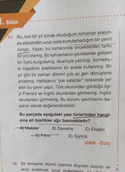 1. Bölüm
17. Bu, son bir yıl içinde okuduğum romanlar arasın-
da etkisinden uzun süre kurtulamadığım bir çeviri
roman. Yazar, bu romanında öncekilerden farklı
bir yol izlemiş. Bir kahramanın çevresinde gelişen
bir öykü kurgulamış. Abartıyla yalınlığı, komediy-
le trajedinin özelliklerini bir arada kullanmış. Bir
yıl gibi bir zaman dilimini çok az geri dönüşlerle
anlatmış. Haftalarca "çok satanlar" listesinde yer
alan bu çeviri yapıt, Türk okurundan gördüğü ilgi-
yi Fransız ve İngiliz okurlardan görmemiş. İngiliz
okurlardan görmemiş. Bu durum, çevirmenin ba-
şarısı olarak değerlendirilebilir.
Bu parçada aşağıdaki yazı türlerinden hangi-
sine ait özellikler ağır basmaktadır?
Al Makale B) Deneme C) Eleştiri
- Độ FTkra
E) Günlük
(2006 - ÖSS)
18. Bir kimsenin ölümü üzerine duyulan üzüntü ve
aciyi anlatmak, onun erdemlerini i
A
