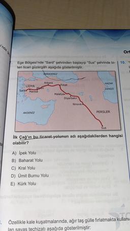 inda
Ort
di deb
Ege Bölgesi'nde “Sard" şehrinden başlayıp "Sus" şehrinde bi-
ten ticari güzergâh aşağıda gösterilmiştir.
10.
LE
KARADENİZ
HAZAR
Ankara
LİDYA
Afyon
Sard
Manisa
Tokato
DENİZİ
3
Malatya
Diyarbakır
B
Ninova
AKDENİZ
PERSLER
Sus
İlk Çağ'ın bu ticaret yolunun adı aşağıdakilerden hangisi
olabilir?
ha
A) İpek Yolu
B) Baharat Yolu
C) Kral Yolu
D) Ümit Burnu Yolu
E) Kürk Yolu
kullant
. Özellikle kale kuşatmalarında, ağır taş gülle fırlatmakta kullani-
lan savas techizatı aşağıda gösterilmiştir:
