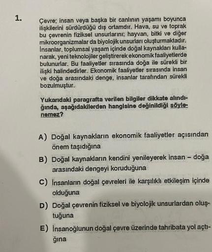 1.
Çevre; insan veya başka bir canlının yaşamı boyunca
ilişkilerini sürdürdüğü dış ortamdır. Hava, su ve toprak
bu çevrenin fiziksel unsurlarını; hayvan, bitki ve diğer
mikroorganizmalar da biyolojik unsurları oluşturmaktadır.
insanlar, toplumsal yaşam içi