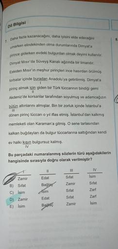 Dil Bilgisi
8
7.
Daha fazla kazanacağını, daha iyisini elde edeceğini
umarken elindekinden olma durumlarında Dimyat'a
pirince giderken evdeki bulgurdan olmak deyimi kullanılır.
Dimyat Mısır'da Süveyş kanalı ağzında bir limandır.
Eskiden Mısır'ın meşhur pir