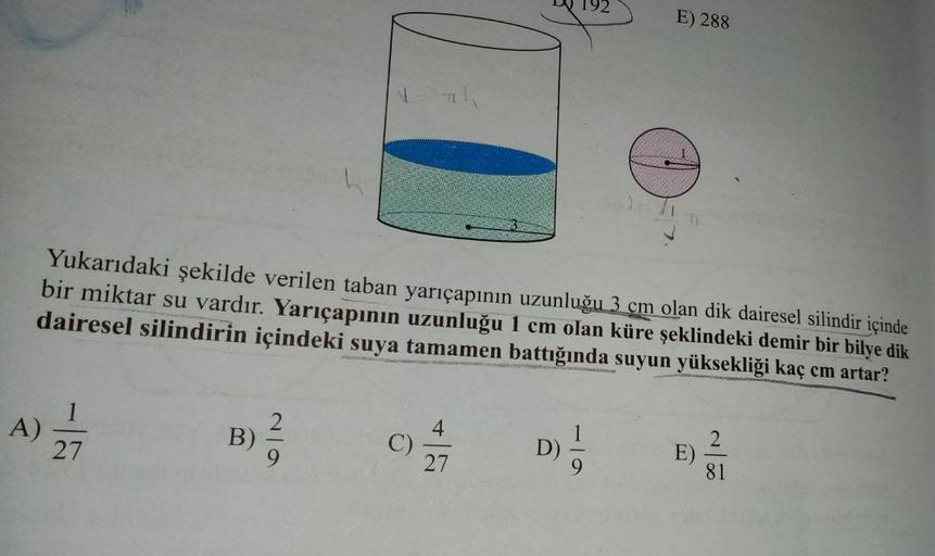 E) 288
Yukarıdaki şekilde verilen taban yarıçapının uzunluğu 3 cm olan dik dairesel silindir içinde
bir miktar su vardır. Yarıçapının uzunluğu 1 cm olan küre şeklindeki demir bir bilye dik
dairesel silindirin içindeki suya tamamen battığında suyun yüksekli