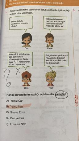 1. Bu
2. Bu testin çözümü için öngörülen süre 7 dakikadır.
3.
1. Aşağıda dört farklı öğrencinin koful çeşitleri ile ilgili yaptığı
açıklamalar verilmiştir.
Besin kofulu
endositoz sonucu
oluşur.
Bitkilerde bulunan
merkezi koful turgor
basıncının ayarlan-
masında görev alır.
13
Sila
Emre
Kontraktil koful amip
gibi canlılarda
hücreye giren fazla
suyu ATP harcayarak
hücre dışına atar.
Salgi kofulu prokaryot
hücrelerde bulunur-
ken ökaryot hücreler-
de bulunmaz.
X
A
O
Can
Naz
Hangi öğrencilerin yaptığı açıklamalar yanlıştır?
PALME
YAYINEVİ
A) Yalnız Can
B) Yalnız Naz
C) Sila ve Emre
D) Can ve Sila
E) Emre ve Naz