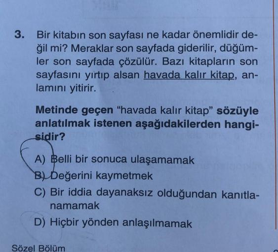 3.
Bir kitabın son sayfası ne kadar önemlidir de-
ğil mi? Meraklar son sayfada giderilir, düğüm-
ler son sayfada çözülür. Bazı kitapların son
sayfasını yırtıp alsan havada kalır kitap, an-
lamını yitirir.
Metinde geçen "havada kalır kitap" sözüyle
anlatılm