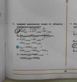 BEN
71
11. BH
yan
9. Aşağıdaki tepkimelerden hangisi bir indirgenme
yüseltgenme tepkimesidir?
2.2
9
(suda) (suda)
B) NHÀ
NH.CL
3+ fouda) Eystua)
(suda)
AV CuCl2(K)
Cu+2
+ 2CI
+ HCI
34 - ruda)
+ CN-
c) H2CO3 (suda)
HCO3 (suda)
B)
+ HCN
(suda)
2HIO3 (suda)
(
D). 12(k) + 10HNO3 (suda)
+ 10NO2(g) + 4H,ºs)
E) 2NaOH +H2604
Na,34 (suda) +2Hy©18)
(suda)
4 (suda)
37