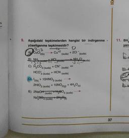 BEN
71
11. BH
yan
9. Aşağıdaki tepkimelerden hangisi bir indirgenme
yüseltgenme tepkimesidir?
2.2
9
(suda) (suda)
B) NHÀ
NH.CL
3+ fouda) Eystua)
(suda)
AV CuCl2(K)
Cu+2
+ 2CI
+ HCI
34 - ruda)
+ CN-
c) H2CO3 (suda)
HCO3 (suda)
B)
+ HCN
(suda)
2HIO3 (suda)
(
D). 12(k) + 10HNO3 (suda)
+ 10NO2(g) + 4H,ºs)
E) 2NaOH +H2604
Na,34 (suda) +2Hy©18)
(suda)
4 (suda)
37
