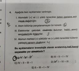je
in
4.
Aşağıda bazı açıklamalar verilmiştir.
U
e
e
1. Atomdaki (+) ve (-) yüklü tanecikler birbiri içerisine eşit
olarak dağılmıştır. 2
II. Atom bölünüp parçalanamayan bir küredir.
III. Elektronlar çekirdek etrafında bulunan belirli enerji
seviyelerinde dolanırlar. 3
IV. Atomun merkezi (+) yüklüdür ve (+) yüklü tanecikler kütlenin
yaklaşık yarısını oluşturur. 4
Bu açıklamaların kronolojik olarak sıralanmış hali hangi
seçenekte yer almaktadır?
QILIH-it
B) III - 11 - 1-IV
D) W-1-IV-III
i
C) IV-11 - III -
-
E) II - III - I-IV