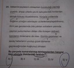 24. Seben'in yaylalarını dolaşırken kuzukulağı yaprağı
1
yiyebilir, ahşap çitlerle çevrili bahçelerdeki fırınlardan
ekmek kokusu duyabilirsiniz. Yürüyüş yollarında
11
doğanın yüreğini adımlayan izcilerle karşılaşabilirsiniz.
Kimi yaz gecelerinde bile yakılan sobaların yanında
çayınızı yudumlarken dilden dile dolaşan defineci
IV
öykülerini dinlemeniz de olası. Günlük gazeteleri ve
V
savaş haberlerini unutup güzel zamanlar
geçireceğinizden kuşkunuz olmasın.
Bu parçada numaralanmış tamlamalardan hangisi
türü yönüyle ötekilerden farklıdır?
A)
B) II
C) III
D) IV
E) V