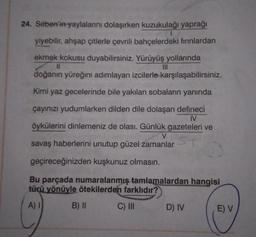 24. Seben'in yaylalarını dolaşırken kuzukulağı yaprağı
1
yiyebilir, ahşap çitlerle çevrili bahçelerdeki fırınlardan
ekmek kokusu duyabilirsiniz. Yürüyüş yollarında
11
doğanın yüreğini adımlayan izcilerle karşılaşabilirsiniz.
Kimi yaz gecelerinde bile yakılan sobaların yanında
çayınızı yudumlarken dilden dile dolaşan defineci
IV
öykülerini dinlemeniz de olası. Günlük gazeteleri ve
V
savaş haberlerini unutup güzel zamanlar
geçireceğinizden kuşkunuz olmasın.
Bu parçada numaralanmış tamlamalardan hangisi
türü yönüyle ötekilerden farklıdır?
A)
B) II
C) III
D) IV
E) V
