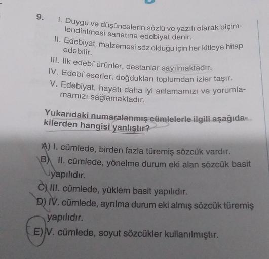 9.
I. Duygu ve düşüncelerin sözlü ve yazılı olarak biçim-
lendirilmesi sanatına edebiyat denir.
II. Edebiyat, malzemesi söz olduğu için her kitleye hitap
edebilir.
III. İlk edebî ürünler, destanlar sayılmaktadır.
IV. Edebî eserler, doğdukları toplumdan izl