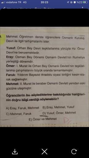 il vodafone TR 4G
20:23
T@@%2204
Mehmet Öğretmen derste öğrencilere Osmanlı Kuruluş
Devri ile ilgili tartışmalarini ister.
Yusuf: Orhan Bey Devri teşkilatlanma yönüyle Hz. Ömer
Devri'ne benzemektedir.
Eray: Osman Bey Dönemi Osmanlı Devleti'nin Rumeliye
yer