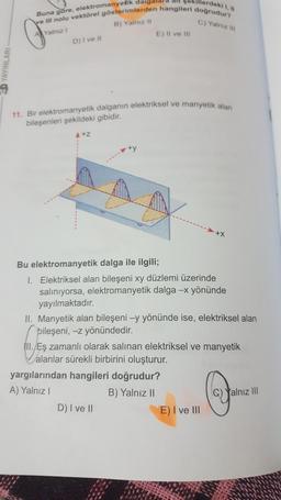 Werdekl 1,
C) Yalniz
Buna göre, elektromanyetik dalgald!
ve Il nolu vektörel gösterimlerden hangileri doğrudur?
Al Yalnız
B) Yalnizli
D) Ivet
E) Il ve III
CD YAYINLARI
11. Bir elektromanyetik dalganın elektriksel ve manyetik alan
bileşenleri şekildeki gibidir.
A+z
+y
Bu elektromanyetik dalga ile ilgili;
1. Elektriksel alan bileşeni xy düzlemi üzerinde
salınıyorsa, elektromanyetik dalga - yönünde
yayılmaktadır.
II. Manyetik alan bileşeni -y yönünde ise, elektriksel alan
bileşeni, -z yönündedir.
III. Eş zamanlı olarak salinan elektriksel ve manyetik
alanlar sürekli birbirini oluşturur.
yargılarından hangileri doğrudur?
A) Yalnız!
B) Yalnız II
D) I ve II
E) I ve III
Yalnız II