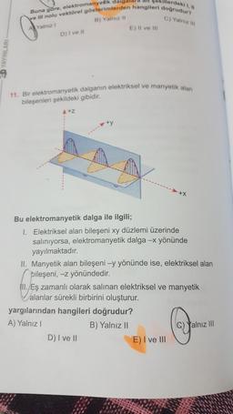 Werdekl 1,
C) Yalniz
Buna göre, elektromanyetik dalgald!
ve Il nolu vektörel gösterimlerden hangileri doğrudur?
Al Yalnız
B) Yalnizli
D) Ivet
E) Il ve III
CD YAYINLARI
11. Bir elektromanyetik dalganın elektriksel ve manyetik alan
bileşenleri şekildeki gibidir.
A+z
+y
Bu elektromanyetik dalga ile ilgili;
1. Elektriksel alan bileşeni xy düzlemi üzerinde
salınıyorsa, elektromanyetik dalga - yönünde
yayılmaktadır.
II. Manyetik alan bileşeni -y yönünde ise, elektriksel alan
bileşeni, -z yönündedir.
III. Eş zamanlı olarak salinan elektriksel ve manyetik
alanlar sürekli birbirini oluşturur.
yargılarından hangileri doğrudur?
A) Yalnız!
B) Yalnız II
D) I ve II
E) I ve III
Yalnız II
