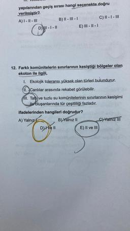yapılarından geçiş sırası hangi seçenekte doğru
verilmistir2
A) 1 - || - III
B) II - III - 1
C) II - I - III
DWI - I - II
E) III - 11 - 1
12. Farklı komünitelerin sınırlarının kesiştiği bölgeler olan
ekoton ile ilgili,
1. Ekolojik toleransı yüksek olan türleri bulundurur.
11. Canlılar arasında rekabet görülebilir.
III. Tative tuzlu su komünitelerinin sınırlarının kesişimi
ile oluşanlarında tür çeşitliliği fazladır.
ifadelerinden hangileri doğrudur?
A) Yalnız !
B) Yalnız II
C) Yalnız III
DIve 11
E) II ve III