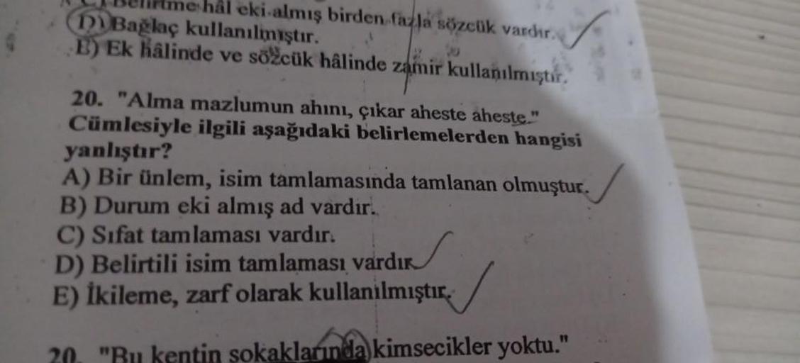 Belirtme hal eki almış birden fazla sözcük vardir.
(Di Bağlaç kullanılmıştır.
E) Ek hâlinde ve sözcük hâlinde zamir kullanılmıştır.
20. "Alma mazlumun ahını, çıkar aheste aheste."
Cümlesiyle ilgili aşağıdaki belirlemelerden hangisi
yanlıştır?
A) Bir ünlem,