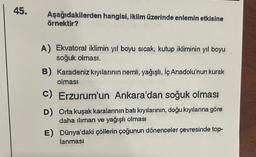 45.
Aşağıdakilerden hangisi, iklim üzerinde enlemin etkisine
örnektir?
A) Ekvatoral iklimin yıl boyu sıcak, kutup ikliminin yıl boyu
soğuk olmasi.
B) Karadeniz kıyılarının nemli
, yağışlı, İç Anadolu'nun kurak
olması
C) Erzurum'un Ankara'dan soğuk olması
D) Orta kuşak karalarının batı kıyılarının, doğu kıyılarına göre
daha iliman ve yağışlı olması
E) Dünya'daki çöllerin çoğunun dönenceler çevresinde top-
lanması