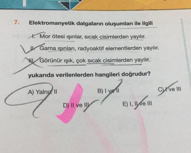 7.
Elektromanyetik dalgaların oluşumları ile ilgili
I. Mor ötesi ışınlar, sıcak cisimlerden yayılır.
woooowoooooooooo
Gama ışınları, radyoaktif elementlerden yayılır.
HUGörünür ışık, çok sıcak cisimlerden yayılır.
yukarıda verilenlerden hangileri doğrudur?
