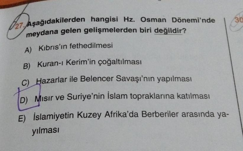 30
27. Aşağıdakilerden hangisi Hz. Osman Dönemi'nde
meydana gelen gelişmelerden biri değildir?
A) Kıbrıs'ın fethedilmesi
B) Kuran-ı Kerim'in çoğaltılması
C) Hazarlar ile Belencer Savaşı'nın yapılması
D) Misir ve Suriye'nin İslam topraklarına katılması
E)
İ