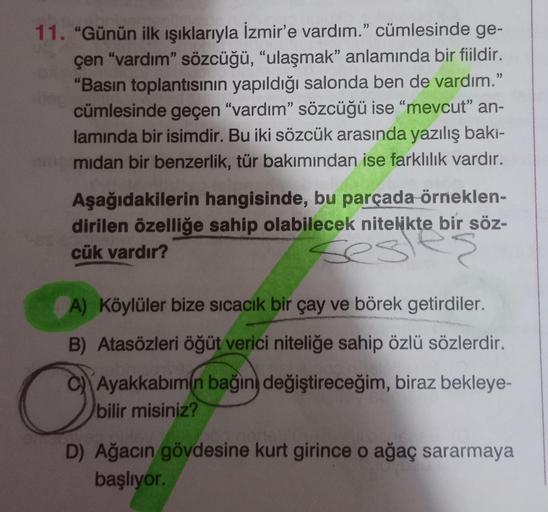 11. “Günün ilk ışıklarıyla İzmir'e vardım.” cümlesinde ge-
çen "vardım" sözcüğü, “ulaşmak” anlamında bir fiildir.
"Basın toplantısının yapıldığı salonda ben de vardım.”
cümlesinde geçen “vardım" sözcüğü ise “mevcut" an-
lamında bir isimdir. Bu iki sözcük a