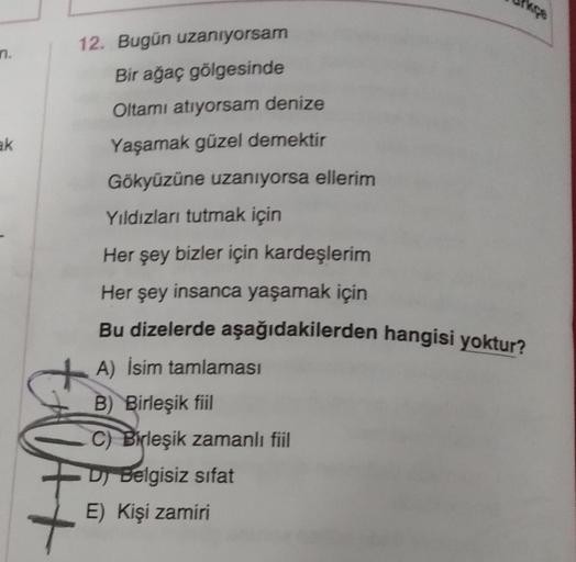 n.
12. Bugün uzanıyorsam
Bir ağaç gölgesinde
Oltamı atıyorsam denize
Yaşamak güzel demektir
ak
Gökyüzüne uzanıyorsa ellerim
Yıldızları tutmak için
Her şey bizler için kardeşlerim
Her şey insanca yaşamak için
Bu dizelerde aşağıdakilerden hangisi yoktur?
A)