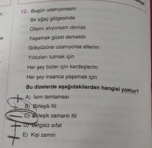 n.
12. Bugün uzanıyorsam
Bir ağaç gölgesinde
Oltamı atıyorsam denize
Yaşamak güzel demektir
ak
Gökyüzüne uzanıyorsa ellerim
Yıldızları tutmak için
Her şey bizler için kardeşlerim
Her şey insanca yaşamak için
Bu dizelerde aşağıdakilerden hangisi yoktur?
A) 